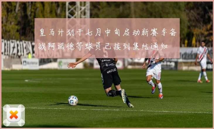 皇马计划于七月中旬启动新赛季备战阿诺德等球员已接到集结通知