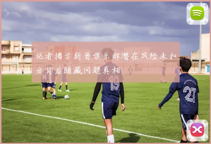 记者揭示新晋俱乐部潜在风险未扣分背后暗藏问题真相