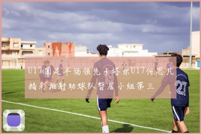 U17国足半场领先卡塔尔U17何思凡精彩抽射助球队暂居小组第三