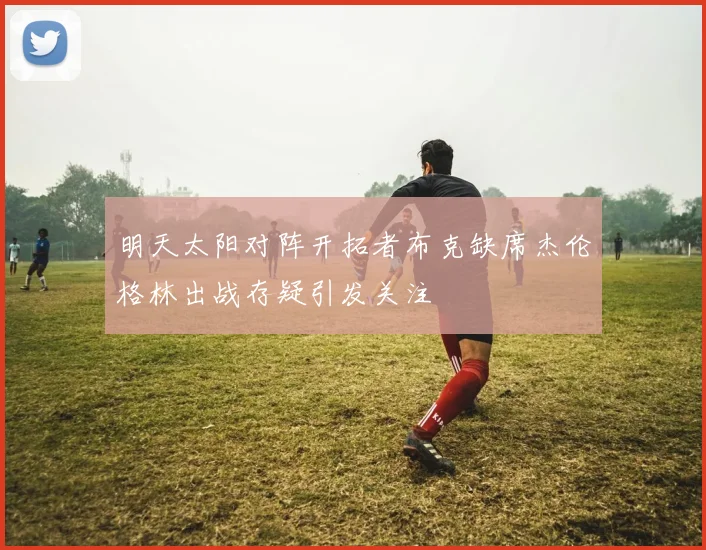 明天太阳对阵开拓者布克缺席杰伦格林出战存疑引发关注