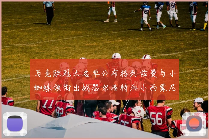 马竞欧冠大名单公布格列兹曼与小蜘蛛领衔出战瑟尔洛特和小西蒙尼在列