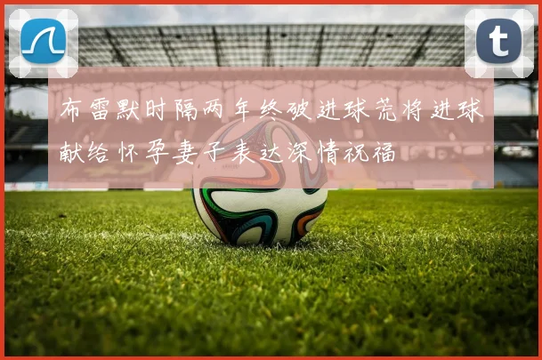 布雷默时隔两年终破进球荒将进球献给怀孕妻子表达深情祝福