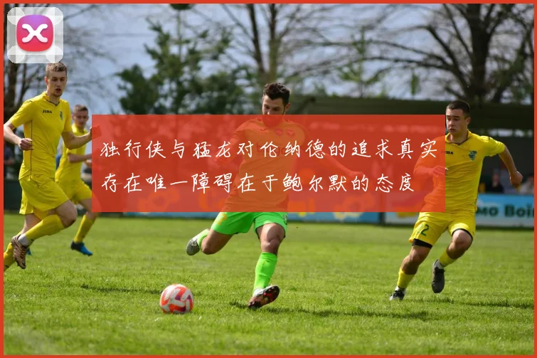 独行侠与猛龙对伦纳德的追求真实存在唯一障碍在于鲍尔默的态度