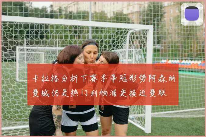 卡拉格分析下赛季争冠形势阿森纳曼城仍是热门利物浦更接近曼联