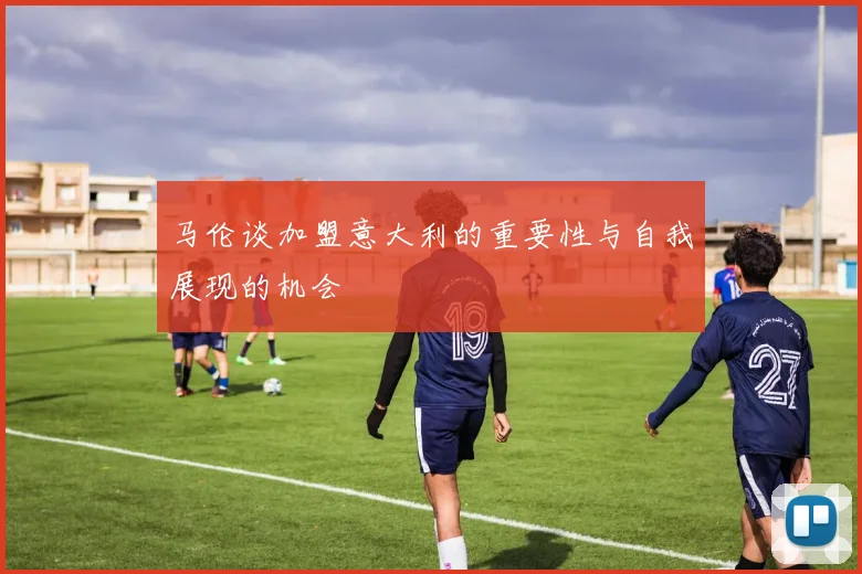 马伦谈加盟意大利的重要性与自我展现的机会
