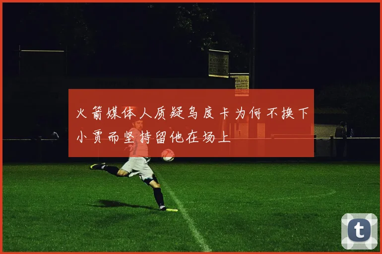 火箭媒体人质疑乌度卡为何不换下小贾而坚持留他在场上