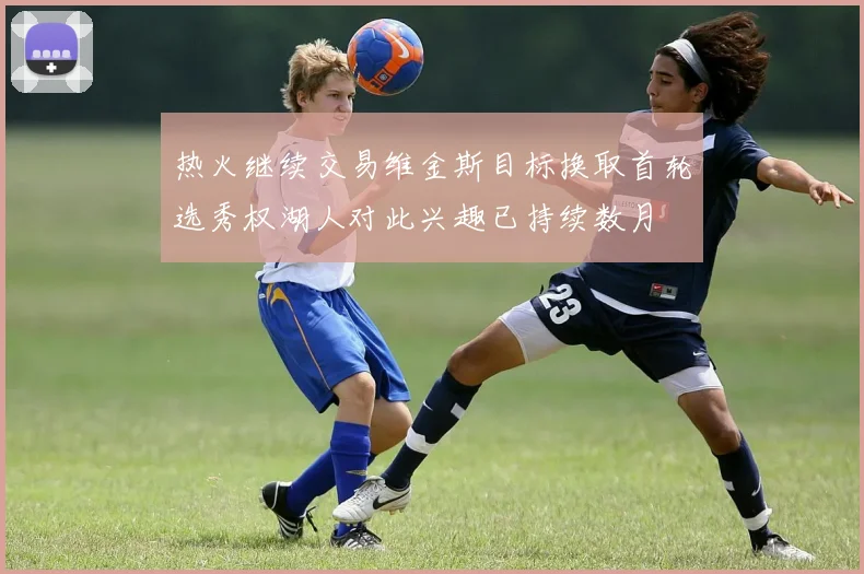 热火继续交易维金斯目标换取首轮选秀权湖人对此兴趣已持续数月