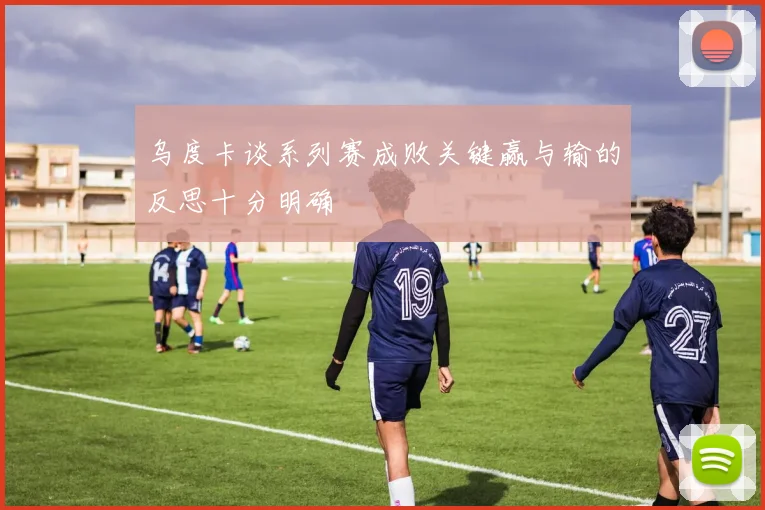 乌度卡谈系列赛成败关键赢与输的反思十分明确