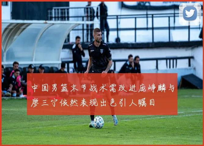 中国男篮末节战术需改进庞峥麟与廖三宁依然表现出色引人瞩目