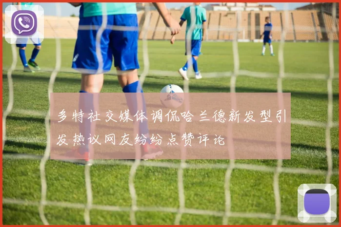 多特社交媒体调侃哈兰德新发型引发热议网友纷纷点赞评论