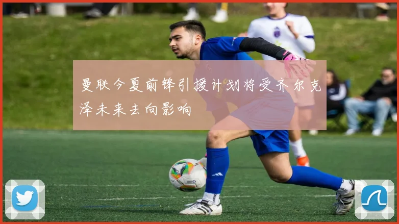 曼联今夏前锋引援计划将受齐尔克泽未来去向影响