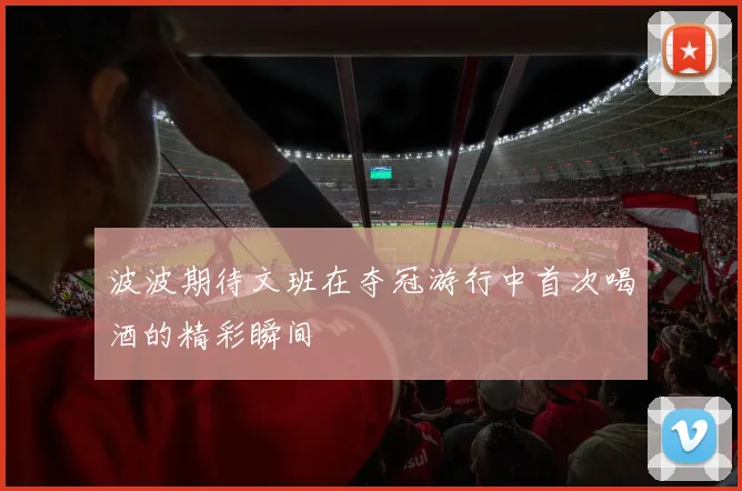 波波期待文班在夺冠游行中首次喝酒的精彩瞬间