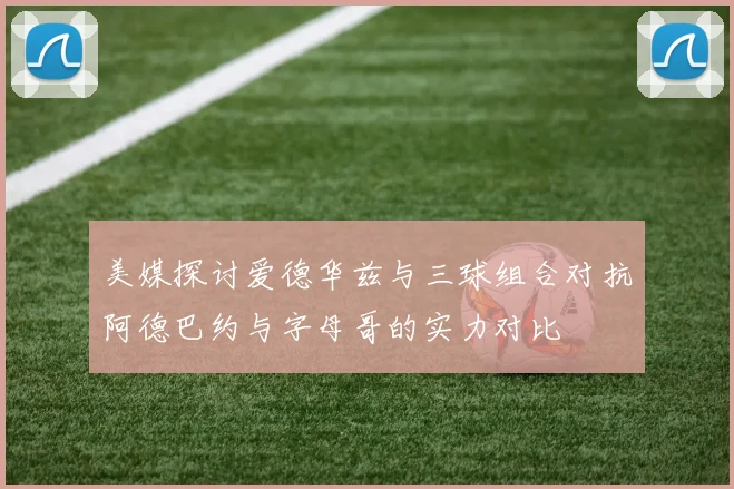 美媒探讨爱德华兹与三球组合对抗阿德巴约与字母哥的实力对比