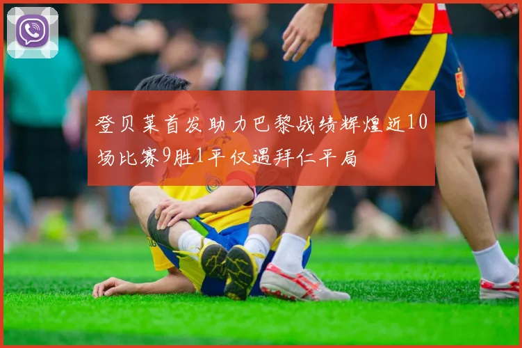登贝莱首发助力巴黎战绩辉煌近10场比赛9胜1平仅遇拜仁平局