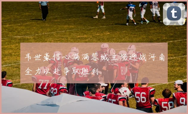 韦世豪信心满满蓉城主场迎战河南全力以赴争取胜利