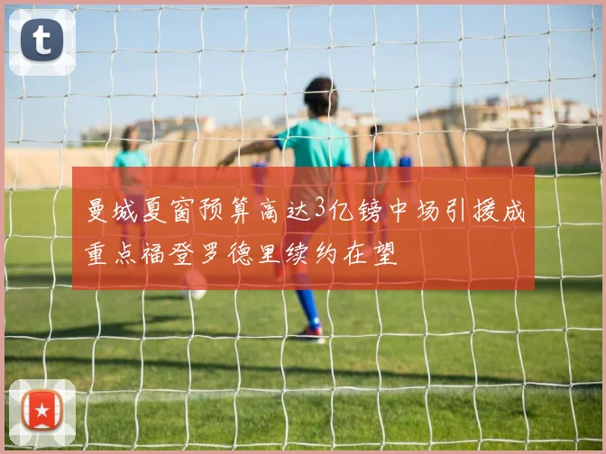 曼城夏窗预算高达3亿镑中场引援成重点福登罗德里续约在望