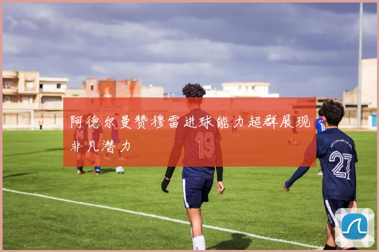 阿德尔曼赞穆雷进球能力超群展现非凡潜力