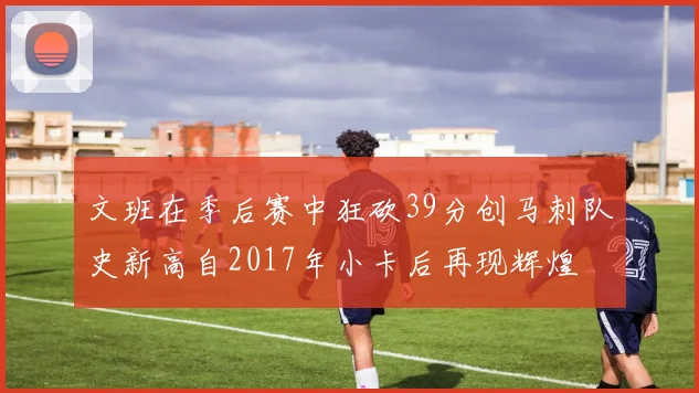 文班在季后赛中狂砍39分创马刺队史新高自2017年小卡后再现辉煌
