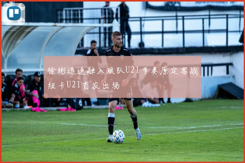 徐彬迅速融入狼队U21节奏原定客战纽卡U21首发出场