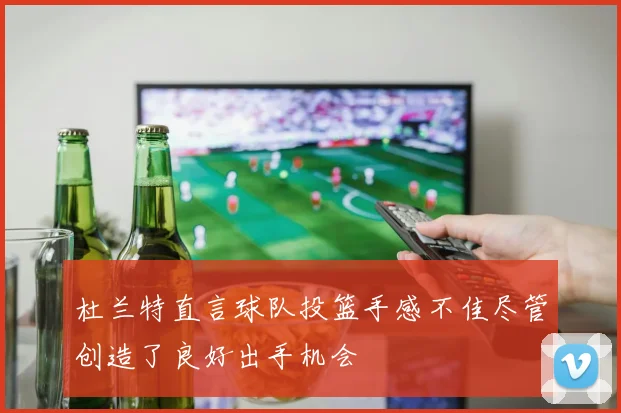 杜兰特直言球队投篮手感不佳尽管创造了良好出手机会