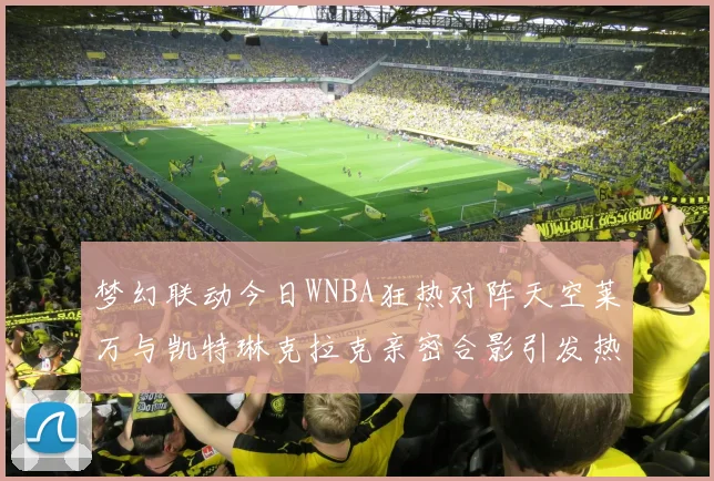 梦幻联动今日WNBA狂热对阵天空莱万与凯特琳克拉克亲密合影引发热议