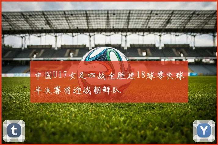 中国U17女足四战全胜进18球零失球半决赛将迎战朝鲜队
