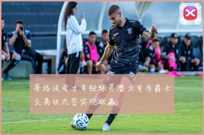 蒂格谈奇才年轻球员潜力可与爵士交易状元签实现双赢