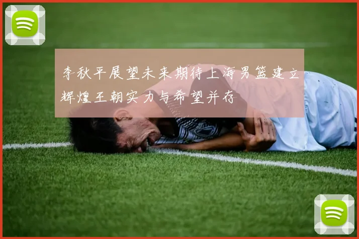 李秋平展望未来期待上海男篮建立辉煌王朝实力与希望并存