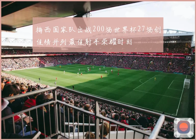 梅西国家队出战200场世界杯27场创佳绩并列最佳射手荣耀时刻