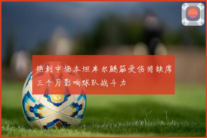 热刺中场本坦库尔腿筋受伤将缺席三个月影响球队战斗力