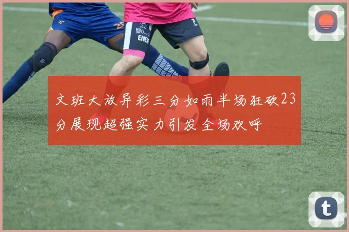 文班大放异彩三分如雨半场狂砍23分展现超强实力引发全场欢呼