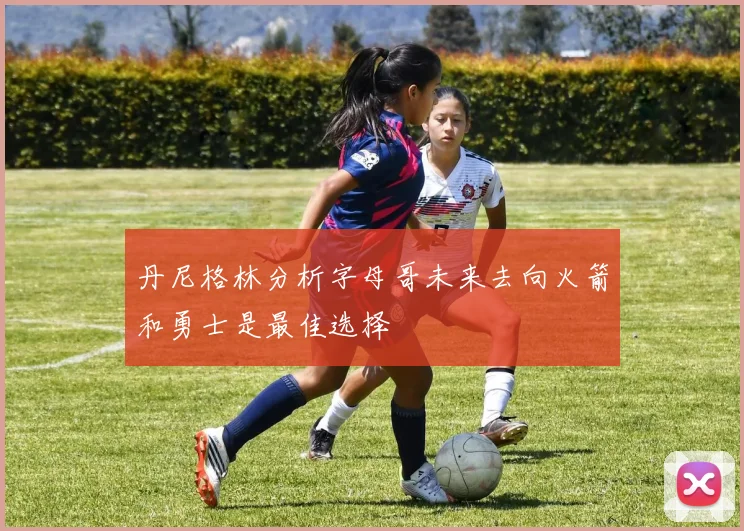 丹尼格林分析字母哥未来去向火箭和勇士是最佳选择