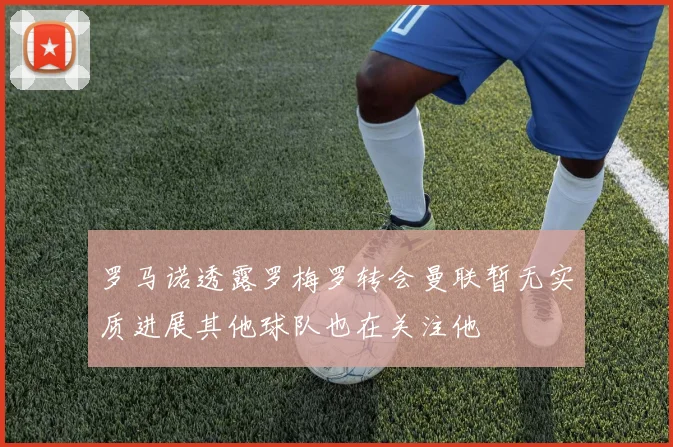 罗马诺透露罗梅罗转会曼联暂无实质进展其他球队也在关注他