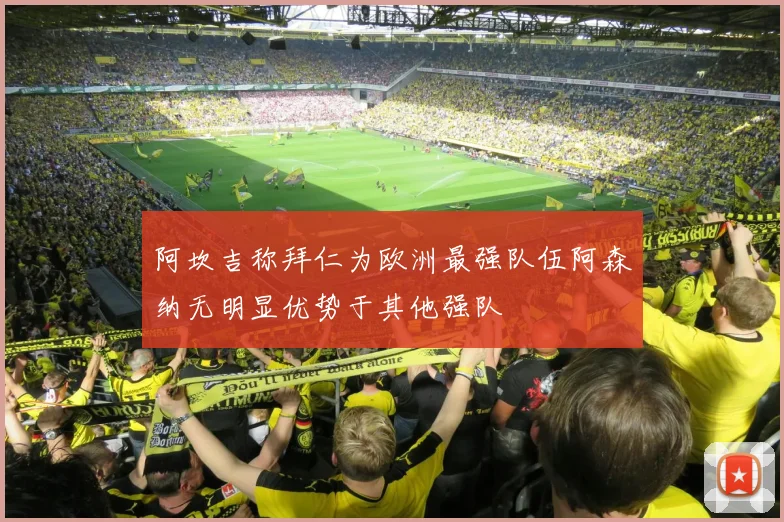 阿坎吉称拜仁为欧洲最强队伍阿森纳无明显优势于其他强队